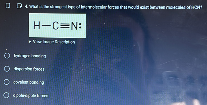 What is the strongest type of intermolecular forces that would exist between molecules of HCN?
H-Cequiv N
View Image Description
hydrogen bonding
dispersion forces
covalent bonding
dipole-dipole forces