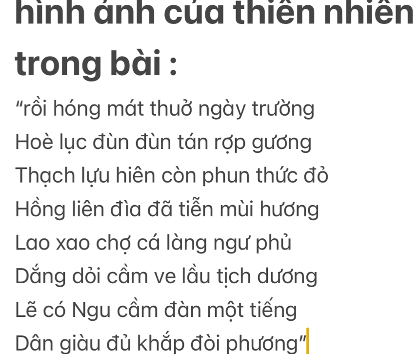 hình ánh của thiên nhiên 
trong bài : 
"rồi hóng mát thuở ngày trường 
Hoè lục đùn đùn tán rợp gương 
Thạch lựu hiện còn phun thức đỏ 
Hồng liên đìa đã tiễn mùi hương 
Lao xao chợ cá làng ngư phủ 
Dắng dỏi cầm ve lầu tịch dương 
Lẽ có Ngu cầm đàn một tiếng 
Dân giàu đủ khắp đòi phương"