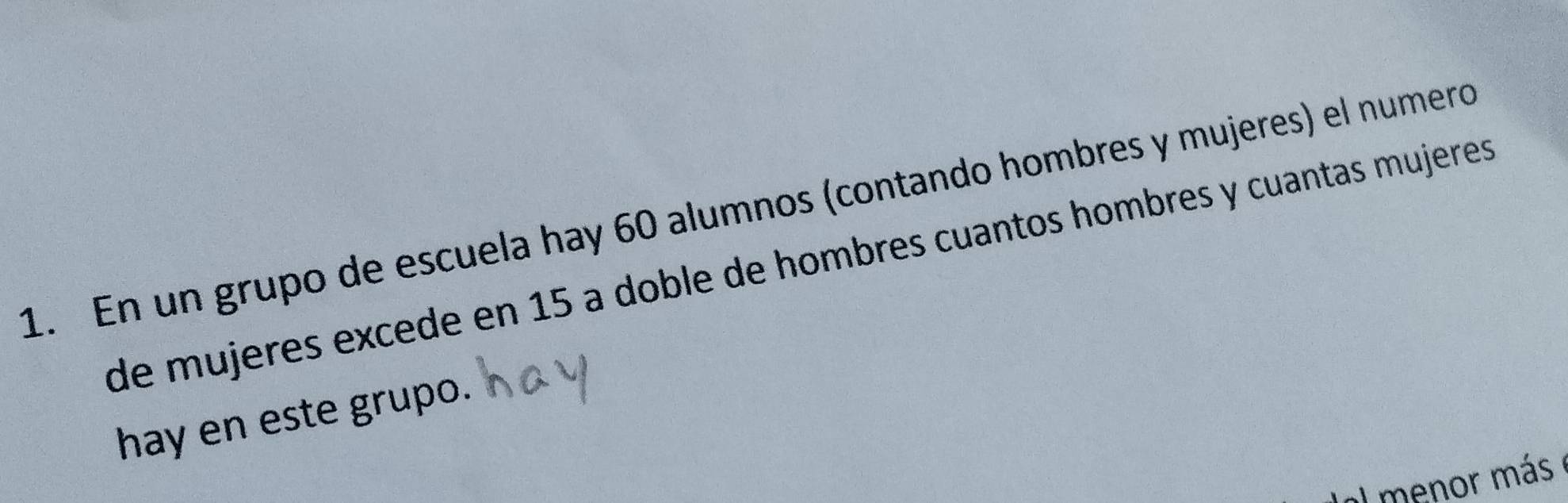 En un grupo de escuela hay 60 alumnos (contando hombres y mujeres) el numero 
de mujeres excede en 15 a doble de hombres cuantos hombres y cuantas mujeres 
hay en este grupo. 
a menor más