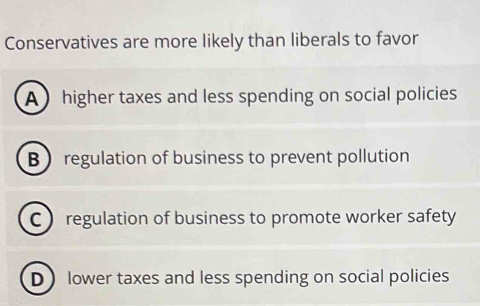 Conservatives are more likely than liberals to favor
A ) higher taxes and less spending on social policies
B regulation of business to prevent pollution
C regulation of business to promote worker safety
D lower taxes and less spending on social policies