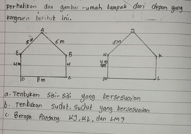 perhabitan dua gambar rumah campal dari drepan yang 
kongruen beritul ini. 

a. Tentukan Sisi-sisi yang bersesuaian 
6. Tentukan sudul. Sudul yang bersesuaian 
C. Berapa Panjang LJ. KL, dan LM?