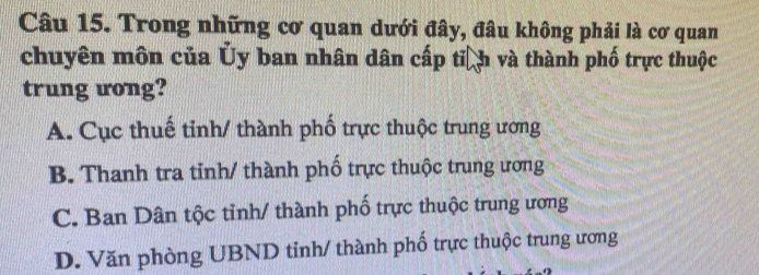 Trong những cơ quan dưới đây, đâu không phải là cơ quan
chuyên môn của Ủy ban nhân dân cấp tiệh và thành phố trực thuộc
trung ưong?
A. Cục thuế tinh/ thành phố trực thuộc trung ương
B. Thanh tra tinh/ thành phố trực thuộc trung ương
C. Ban Dân tộc tỉnh/ thành phố trực thuộc trung ương
D. Văn phòng UBND tinh/ thành phố trực thuộc trung ương