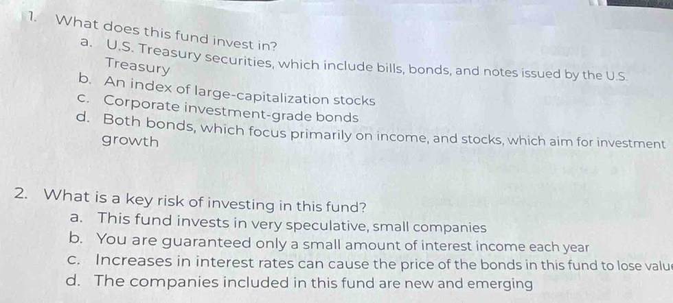 What does this fund invest in?
a. U.S. Treasury securities, which include bills, bonds, and notes issued by the U.S.
Treasury
b. An index of large-capitalization stocks
c. Corporate investment-grade bonds
d. Both bonds, which focus primarily on income, and stocks, which aim for investment
growth
2. What is a key risk of investing in this fund?
a. This fund invests in very speculative, small companies
b. You are guaranteed only a small amount of interest income each year
c. Increases in interest rates can cause the price of the bonds in this fund to lose valu
d. The companies included in this fund are new and emerging