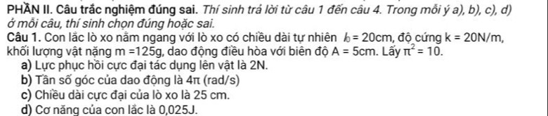 PHAN II. Câu trắc nghiệm đúng sai. Thí sinh trả lời từ câu 1 đến câu 4. Trong mỗi ý a), b), c), d) 
ở mỗi câu, thí sinh chọn đúng hoặc sai. 
Câu 1. Con lắc lò xo nằm ngang với lò xo có chiều dài tự nhiên l_0=20cm , độ cứng k=20N/m, 
khối lượng vật nặng m=125g , dao động điều hòa với biên độ A=5cm. Lấy π^2=10. 
a) Lực phục hồi cực đại tác dụng lên vật là 2N. 
b) Tần số góc của dao động là 4π (rad/s) 
c) Chiều dài cực đại của lò xo là 25 cm. 
d) Cơ năng của con lắc là 0,025J.