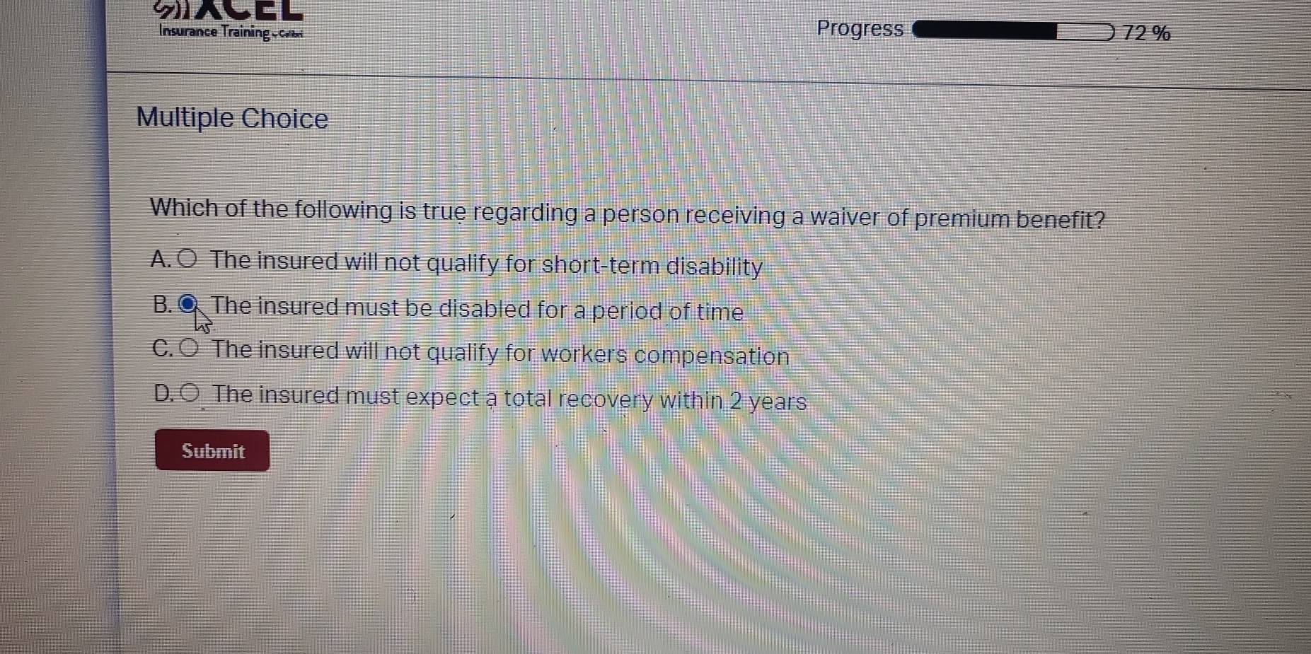 SACEL
Insurance Traininge cls Progress 72%
Multiple Choice
Which of the following is true regarding a person receiving a waiver of premium benefit?
A. ○ The insured will not qualify for short-term disability
B. ● The insured must be disabled for a period of time
C. ○ The insured will not qualify for workers compensation
D. Ö The insured must expect a total recovery within 2 years
Submit