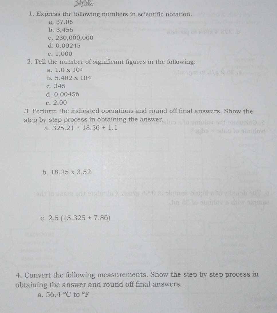 Express the following numbers in scientific notation. 
a. 37.06
b. 3,456
c. 230,000,000
d. 0.00245
e. 1,000
2. Tell the number of significant figures in the following: 
a. 1.0* 10^2
b. 5.402* 10^(-3)
c. 345
d. 0.00456
e. 2.00
3. Perform the indicated operations and round off final answers. Show the 
step by step process in obtaining the answer. 
a. 325.21+18.56+1.1
b. 18.25* 3.52
C. 2.5(15.325+7.86)
4. Convert the following measurements. Show the step by step process in 
obtaining the answer and round off final answers. 
a. 56.4°C to°F