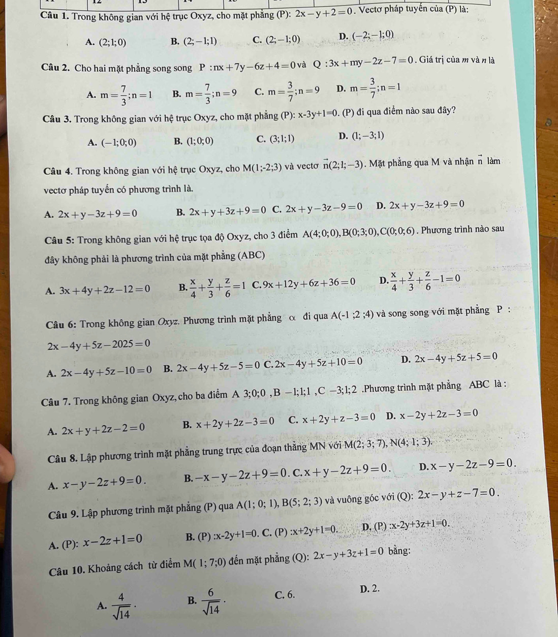 Trong không gian với hệ trục Oxyz, cho mặt phăng P 2x-y+2=0. Vectơ pháp tuyến của (P) là:
A. (2;1;0) B. (2;-1;1) C. (2;-1;0) D. (-2;-1;0)
Câu 2. Cho hai mặt phẳng song song P:nx+7y-6z+4=0 và Q:3x+my-2z-7=0. Giá trị của m và n là
A. m= 7/3 ;n=1 B. m= 7/3 ;n=9 C. m= 3/7 ;n=9 D. m= 3/7 ;n=1
Câu 3. Trong không gian với hệ trục Oxyz, cho mặt phẳng (P):x-3y+1=0. (P) đi qua điểm nào sau đây?
A. (-1;0;0) B. (1;0;0) C. (3;1;1) D. (1;-3;1)
Câu 4. Trong không gian với hệ trục Oxyz, cho M(1;-2;3) và vectơ vector n(2;1;-3). Mặt phẳng qua M và nhận vector n làm
vectơ pháp tuyến có phương trình là.
A. 2x+y-3z+9=0 B. 2x+y+3z+9=0 C. 2x+y-3z-9=0 D. 2x+y-3z+9=0
Câu 5: Trong không gian với hệ trục tọa độ Oxyz, cho 3 điểm A(4;0;0),B(0;3;0),C(0;0;6). Phương trình nào sau
đây không phải là phương trình của mặt phẳng (ABC)
A. 3x+4y+2z-12=0 B.  x/4 + y/3 + z/6 =1 C. 9x+12y+6z+36=0 D.  x/4 + y/3 + z/6 -1=0
Câu 6: Trong không gian Oxyz. Phương trình mặt phẳng α đi qua A(-1;2;4) và song song với mặt phẳng P :
2x-4y+5z-2025=0
A. 2x-4y+5z-10=0 B. 2x-4y+5z-5=0 C. 2x-4y+5z+10=0 D. 2x-4y+5z+5=0
Câu 7. Trong không gian Oxyz,cho ba điểm A 3;0;0,B-1;1;1,C-3;1;2 Phương trình mặt phẳng ABC là :
A. 2x+y+2z-2=0 B. x+2y+2z-3=0 C. x+2y+z-3=0 D. x-2y+2z-3=0
Câu 8. Lập phương trình mặt phẳng trung trực của đoạn thẳng MN với M(2;3;7),N(4;1;3).
A. x-y-2z+9=0. B. -x-y-2z+9=0. C. x+y-2z+9=0. D. x-y-2z-9=0.
Câu 9. Lập phương trình mặt phẳng (P) qua A(1;0;1),B(5;2;3) và vuông góc với (Q): 2x-y+z-7=0.
A. (P): x-2z+1=0 B. (P) :x-2y+1=0. C. (P) :x+2y+1=0. D. (P) :x-2y+3z+1=0.
Câu 10. Khoảng cách từ điểm M(1;7;0) đến mặt phẳng (Q): 2x-y+3z+1=0 bằng:
A.  4/sqrt(14) .  6/sqrt(14) . C. 6.
D. 2.
B.