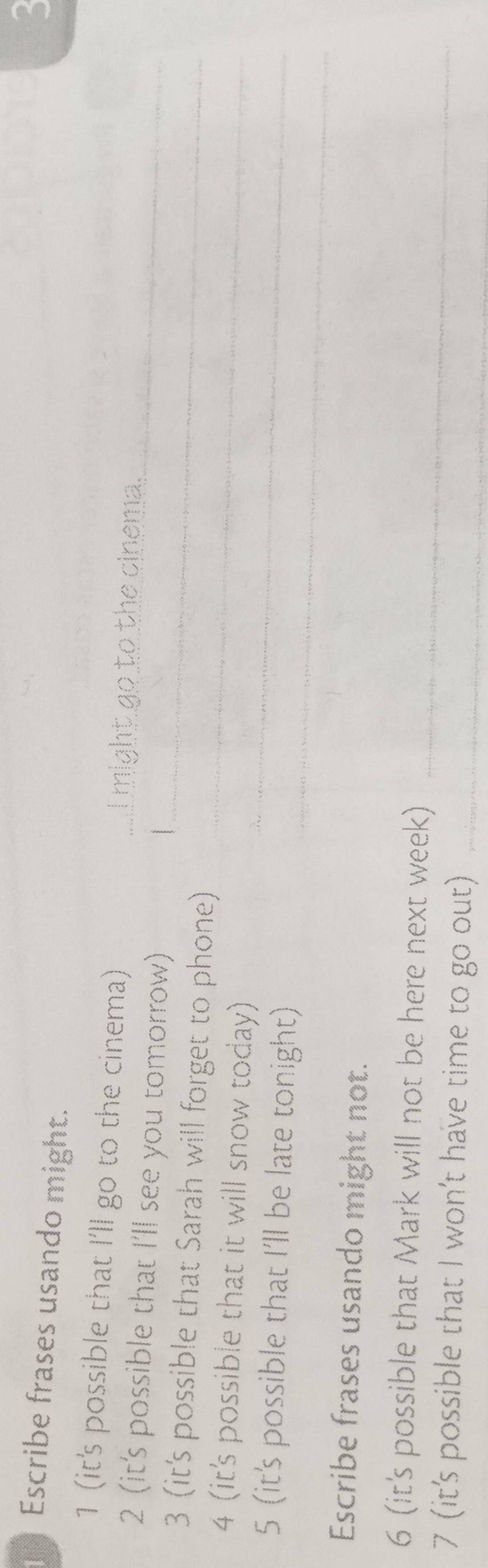 Escribe frases usando might. 
3 
1 (it's possible that I'll go to the cinema) _I might go to the cinema. 
2 (it's possible that I'll see you tomorrow) 
1 
_ 
3 (it's possible that Sarah will forget to phone)_ 
_ 
4 (it's possible that it will snow today) 
_ 
_ 
5 (it's possible that I'll be late tonight) 
Escribe frases usando might not. 
6 (it's possible that Mark will not be here next week) 
7 (it's possible that I won't have time to go out)_ 
_