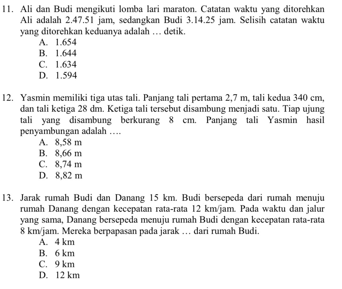 Ali dan Budi mengikuti lomba lari maraton. Catatan waktu yang ditorehkan
Ali adalah 2.47.51 jam, sedangkan Budi 3.14.25 jam. Selisih catatan waktu
yang ditorehkan keduanya adalah … detik.
A. 1.654
B. 1.644
C. 1.634
D. 1.594
12. Yasmin memiliki tiga utas tali. Panjang tali pertama 2,7 m, tali kedua 340 cm,
dan tali ketiga 28 dm. Ketiga tali tersebut disambung menjadi satu. Tiap ujung
tali yang disambung berkurang 8 cm. Panjang tali Yasmin hasil
penyambungan adalah …
A. 8,58 m
B. 8,66 m
C. 8,74 m
D. 8,82 m
13. Jarak rumah Budi dan Danang 15 km. Budi bersepeda dari rumah menuju
rumah Danang dengan kecepatan rata-rata 12 km/jam. Pada waktu dan jalur
yang sama, Danang bersepeda menuju rumah Budi dengan kecepatan rata-rata
8 km/jam. Mereka berpapasan pada jarak … dari rumah Budi.
A. 4 km
B. 6 km
C. 9 km
D. 12 km