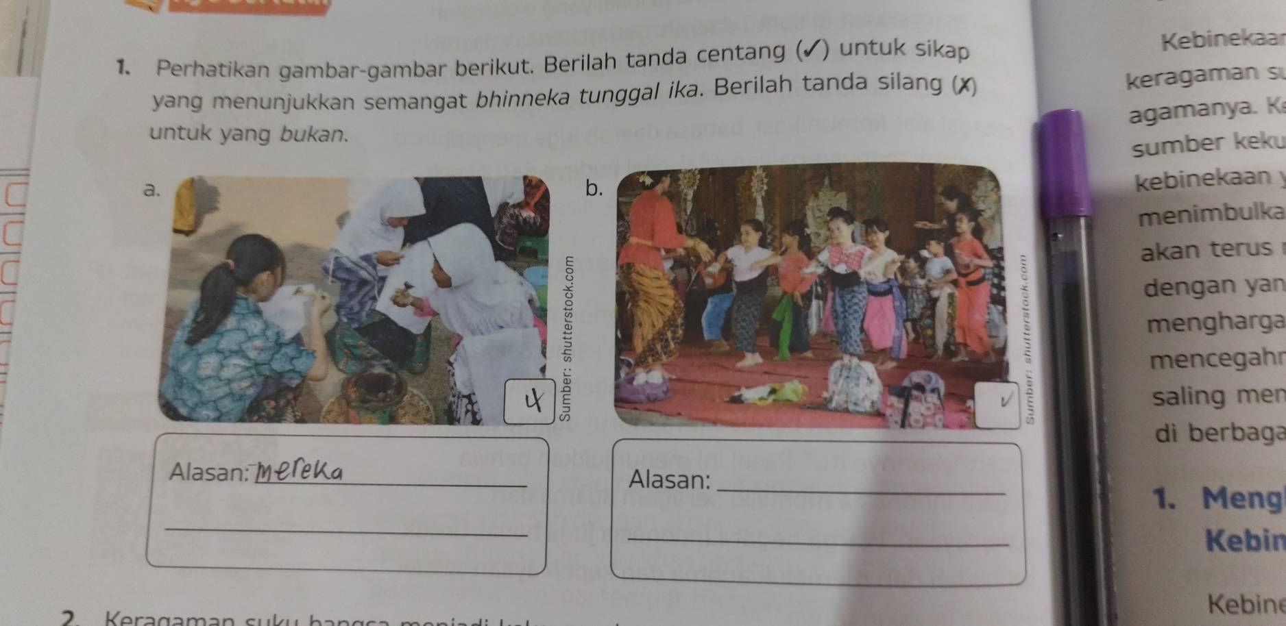 Perhatikan gambar-gambar berikut. Berilah tanda centang (✓) untuk sikap Kebinekaar 
yang menunjukkan semangat bhinneka tunggal ika. Berilah tanda silang (X) 
keragaman s 
agamanya. K 
untuk yang bukan. 
sumber kek 
kebinekaan 
menimbulka 
akan terus 
dengan yan 
mengharga 
mencegahr 
saling men 
di berbaga 
_ 
Alasan: _Alasan: 
_ 
1. Meng 
_ 
Kebin 
2 Keragaman suku b an 
Kebine