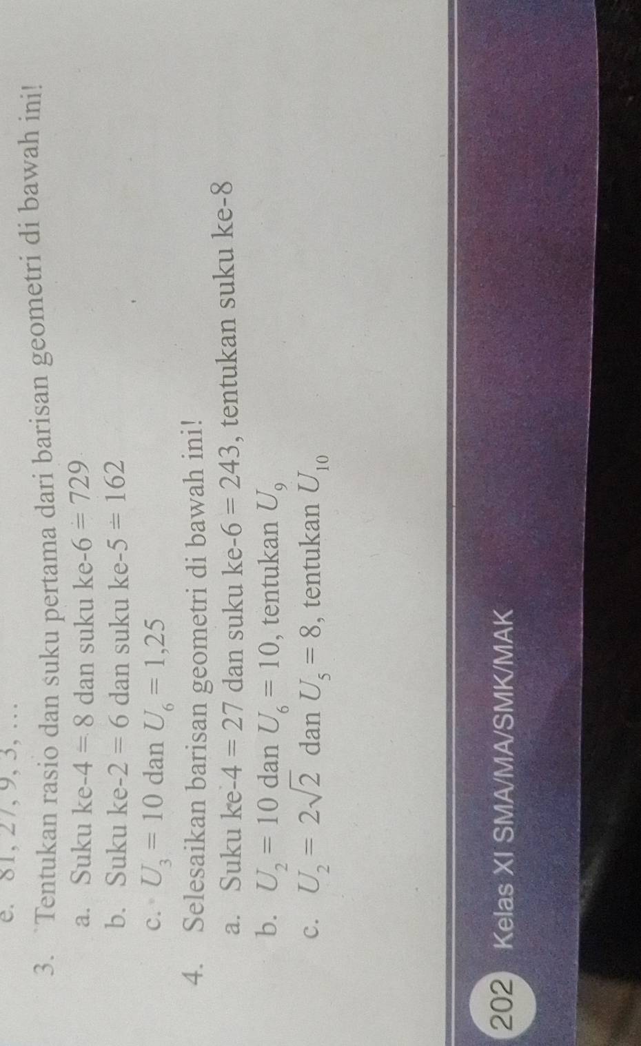 81, 27, 9, 3, …
3. `Tentukan rasio dan suku pertama dari barisan geometri di bawah ini!
a. Suku ke -4=8 dan suku ke -6=729
b. Suku ke -2=6 dan suku ke -5=162
c. U_3=10 dan U_6=1,25
4. Selesaikan barisan geometri di bawah ini!
a. Suku ke -4=27 dan suku ke -6=243 , tentukan suku ke -8
b. U_2=10 dan U_6=10 , tentukan U_9
C. U_2=2sqrt(2) dan U_5=8 , tentukan U_10
202 Kelas XI SMA/MA/SMK/MAK