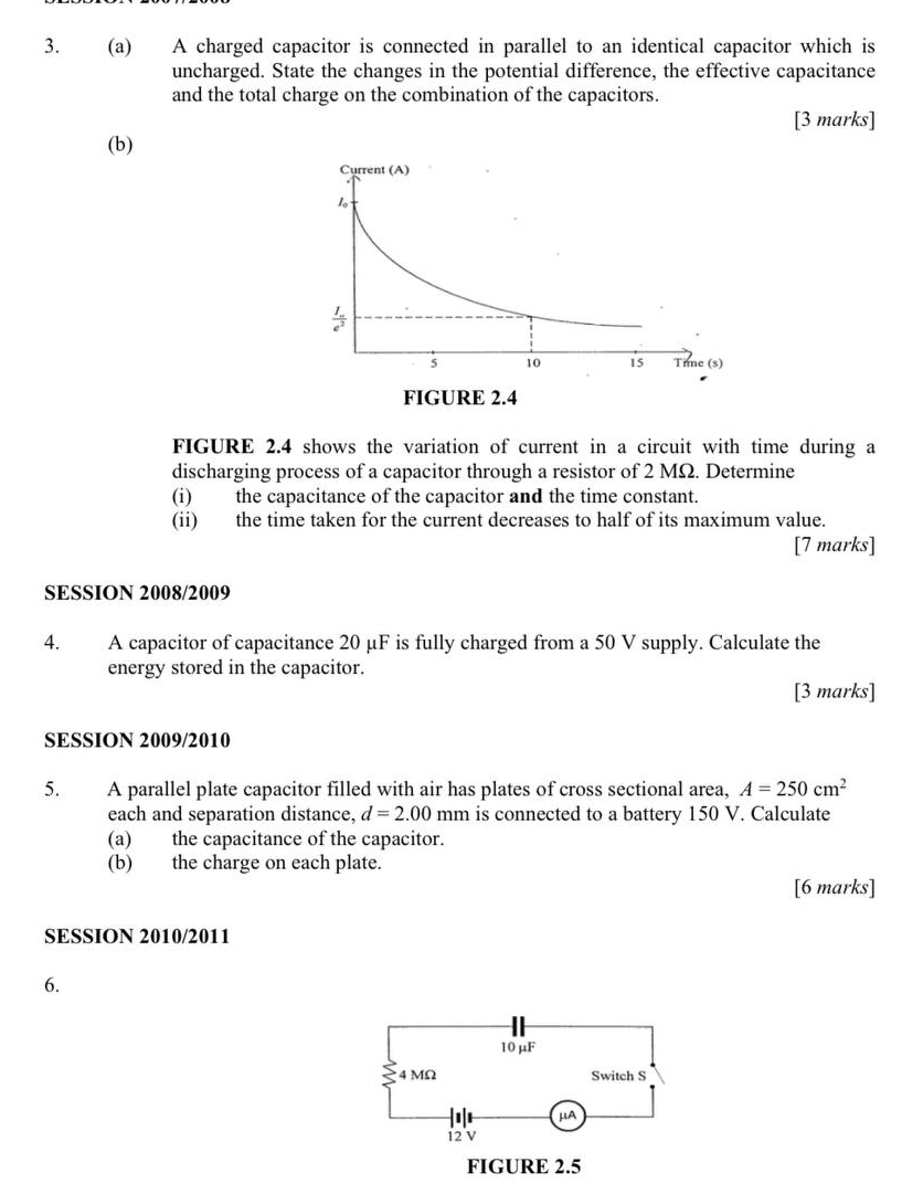 A charged capacitor is connected in parallel to an identical capacitor which is
uncharged. State the changes in the potential difference, the effective capacitance
and the total charge on the combination of the capacitors.
[3 marks]
(b)
FIGURE 2.4 shows the variation of current in a circuit with time during a
discharging process of a capacitor through a resistor of 2 MΩ. Determine
(i) the capacitance of the capacitor and the time constant.
(ii) the time taken for the current decreases to half of its maximum value.
[7 marks]
SESSION 2008/2009
4. A capacitor of capacitance 20 μF is fully charged from a 50 V supply. Calculate the
energy stored in the capacitor.
[3 marks]
SESSION 2009/2010
5. A parallel plate capacitor filled with air has plates of cross sectional area, A=250cm^2
each and separation distance, d=2.00mm is connected to a battery 150 V. Calculate
(a) the capacitance of the capacitor.
(b) the charge on each plate.
[6 marks]
SESSION 2010/2011
6.