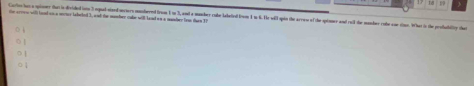 17 18 19 > 
the arrow will land on a sector labeled 3, and the number cube will land on a number les than 37
Cartos hus a spinmer that is divided ists 3 equal-sized sectors numbered from 1 to 3, and a number cube labefed from 1m 6. He will spin the arrow of the spinner and rull the number cube one zime. What is the probability that