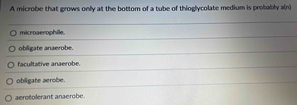 A microbe that grows only at the bottom of a tube of thioglycolate medium is probably a(n
microaerophile.
obligate anaerobe.
facultative anaerobe.
obligate aerobe.
aerotolerant anaerobe.