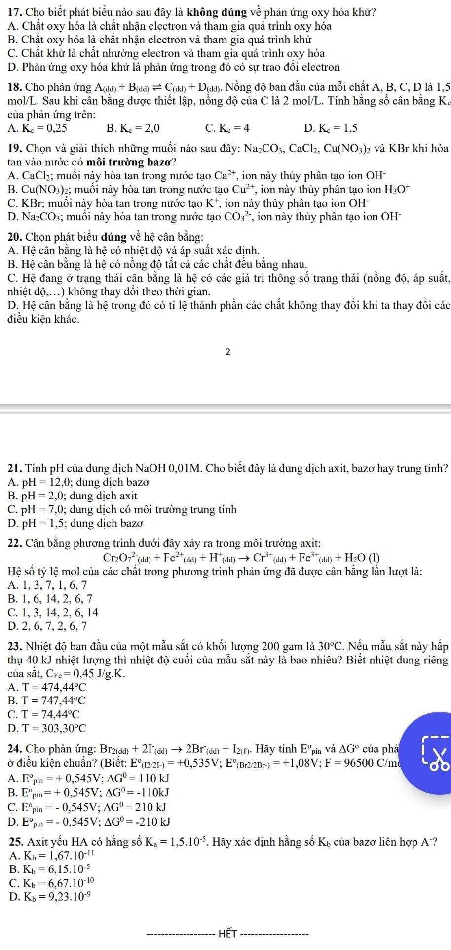 Cho biết phát biểu nào sau đây là không đúng về phản ứng oxy hóa khử?
A. Chất oxy hóa là chất nhận electron và tham gia quá trình oxy hóa
B. Chất oxy hóa là chất nhận electron và tham gia quá trình khử
C. Chất khử là chất nhường electron và tham gia quá trình oxy hóa
D. Phản ứng oxy hóa khử là phản ứng trong đó có sự trao đổi electron
18. Cho phản ứng A_(dd)+B_(dd)leftharpoons C_(dd)+D_(dd). Nồng độ ban đầu của mỗi chất A, B, C, D là 1,5
mol/L. Sau khi cân bằng được thiết lập, nồng độ của C là 2 mol/L. Tính hằng số cân bằng K.
của phản ứng trên:
A. K_c=0,25 B. K_c=2,0 C. K_c=4 D. K_c=1,5
19. Chọn và giải thích những muối nào sau đây: Na_2CO_3,CaCl_2,Cu(NO_3) 2 và KBr khi hòa
tan vào nước có môi trường bazo?
A. CaCl_2; muối này hòa tan trong nước tạo Ca^(2+) , ion này thủy phân tạo ion OH
B. Cu(NO_3) 02; muối này hòa tan trong nước tạo Cu^(2+) , ion này thủy phân tạo ion H_3O^+
C. KBr; muối này hòa tan trong nước tạo K^+ , ion này thủy phân tạo ion OH
D. Na₂CO₃; muối này hòa tan trong nước tạo CO_3^((2-) , on này thủy phân tạo ion OH
20. Chọn phát biểu đúng về hệ cân bằng:
A. Hệ cân bằng là hệ có nhiệt độ và áp suất xác định.
B. Hệ cân bằng là hệ có nồng độ tất cả các chất đều bằng nhau.
C. Hệ đang ở trạng thái cân bằng là hệ có các giá trị thông số trạng thái (nồng độ, áp suất.
nhiệt độ,.) không thay đồi theo thời gian.
D. Hệ cân bằng là hệ trong đó có tỉ lệ thành phần các chất không thay đổi khi ta thay đổi các
điều kiện khác.
2
21. Tính pH của dung dịch NaOH 0,01M. Cho biết đây là dung dịch axit, bazơ hay trung tính?
A. pH=12,0; dung dịch bazơ
B. pH=2,0; dung dịch axit
C. pH=7,0;  dung dịch có môi trường trung tính
D. pH=1,5; dung dịch bazơ
22. Cân bằng phương trình dưới đây xảy ra trong môi trường axit:
Cr_2)O_7^((2-)(dd)+Fe^2+)(dd)+H^+(dd)to Cr^(3+)(dd)+Fe^(3+)(dd)+H_2O(l)
Hệ số tỷ lệ mol của các chất trong phương trình phản ứng đã được cân bằng lần lượt là:
A. 1, 3, 7, 1, 6, 7
B. 1, 6, 14, 2, 6, 7
C. 1, 3, 14, 2, 6, 14
D. 2, 6, 7, 2, 6, 7
23. Nhiệt độ ban đầu của một mẫu sắt có khối lượng 200 gam là 30°C. Nếu mẫu sắt này hấp
thụ 40 kJ nhiệt lượng thì nhiệt độ cuối của mẫu sắt này là bao nhiêu? Biết nhiệt dung riêng
của sắt, C_Fe=0,45J/g.K.
A. T=474,44°C
B. T=747,44°C
C. T=74,44°C
D. T=303,30°C
* 24. Cho phản ứng: Br2(dd) +2I^-(dd)to 2Br^-(dd)+I_2(ell ). Hãy tính E°_n bin Và △ G° của phả
ở điều kiện chuẩn? (Biết: E°_(12/21-)=+0,535V;; Eº(Br2/2Br- _-)=+1,08V;F=96500C/m
A. E°_pin=+0,545V;△ G°=110kJ
B. E°_pin=+0,545V;△ G°=-110kJ
C. E°_pin=-0,545V;△ G°=210kJ
D. E°_pin=-0,545V;△ G°=-210kJ
25. Axit yếu HA có hằng số K_a=1,5.10^(-5) *. Hãy xác định hằng số Kỳ của bazơ liên hợp A-?
A. K_b=1,67.10^(-11)
B. K_b=6,15.10^(-5)
C. K_b=6,67.10^(-10)
D. K_b=9,23.10^(-9)
_HếT_