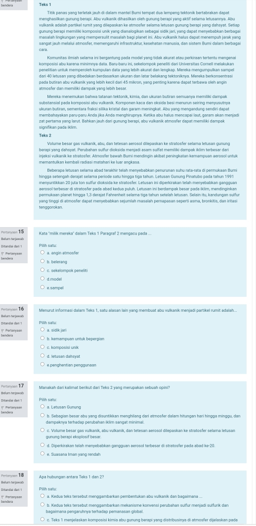 Teks 1
Titik panas yang terletak jauh di dalam mantel Bumi tempat dua lempeng tektonik bertabrakan dapat
menghasilkan gunung berapi. Abu vulkanik dihasilkan oleh gunung berapi yang aktif selama letusannya. Abu
vulkanik adalah partikel rumit yang dilepaskan ke atmosfer selama letusan gunung berapi yang dahsyat. Setiap
masalah lingkungan yang mempersulit masalah bagi planet ini. Abu vulkanik haus dapat menempuh jarak yang
sangat jauh melalui atmosfer, memengaruhi infrastruktur, kesehatan manusia, dan sistem Bumi daam berbagai
cara
Komunitas ilmiah selama ini bergantung pada model vang tidak akurat atau perkiraan tertentu mengena
komposisi abu karena minimnya data. Baru-baru ini, sekelompok peneliti dari Universitas Comell melakukan
penelitian untuk memperoleh kumpulan data yang lebih akurat dan lengkap. Mereka mengumpulkan sampel
dari 40 letusan yang dibedakan berdasarkan ukuran dan latar belakang tektonikrya. Mereka berkonsentrasi
pada butiran abu vulkanik yang lebih kecil dari 45 mikron, yang penting karena dapat terbawa oleh angin
atmosfer dan meriliki dampak yang lebih besar.
Mereka menemukan bahwa tatanan tektonik, kimia, dan ukuran butiran semuanya memiliki dampak
substansial pada komposisi abu vulkanik. Komponen kaca dan oksida besi menurun seiring menyusutnya
ukuran butiran, sementara fraksi silika kristal dan garam meningkat. Abu yang mengandung sendiri dapat
membahayakan paru-paru Anda jika Anda menghirupnya. Ketika abu halus mencapai laut, garam akan menjadi
zat pertama yang larut. Bahkan jauh dari gunung berapi, abu vulkanik atmosfer dapat memiliki dampak
Teks 2
berapi yang dahsyat. Perubahan sulfur dioksida menjadi asam sulfat memiliki dampak iklim terbesar dari
injeksi vulkanik ke stratosfer. Atmosfer bawah Bumi mendingin akibat peningkatan kemampuan aerosol untuk
memantulkan kembali radiasi matahari ke luar angkasa
Beberapa letusan selama abəd terakhir telah menýebabkan penurunan suhu rata-rata di permukaan Bumi
menyuntikkan 20 juta ton sulfur dioksida ke stratosfer. Letusan ini diperkirakan telah menyebabkan gangguan
aerosol terbesar di stratosfer pada abad kedua puluh. Letusan ini berdampak besar pada iklim, mendinginkan
permukaan planet hingga 1,3 derajat Fahrenheit selama tiga tahun setelah letusan. Selain itu, kandungan sulfur
yang tinggi di atmosfer dapat menyebabkan sejumlah masalah pernapasan seperti asma, bronkitis, dan iritasi
tenggorokan .
Pertamyan 15 Kata 'milik mereka'' dalam Teks 1 Paragraf 2 mengacu pada ...
Belum terjawab
Ditandai cari1 Pilih satu
bendera * Perlanyaan a. angin atmosfer
b. belerang
c. sekelompok peneliti
d.model
e. sampel
Pertamyzan 16 Menurut informasi dalam Teks 1, satu alasan lain yang membuat abu vulkanik menjadi partikel rumit adalah...
Ditandaí dar Pilih satu
*  Pertanyaan a. sidik jari
b. kemampuan untuk bepergian
c. komposisi unik
d. letusan dahsyat
Pertamyman 17
Manakah dari kalimat berikut dari Teks 2 yang merupakan sebuah opini?
Belum terjawab
Dittandal da Pilih satu:
bendera |* Pertanyaan a. Letusan Gunung
b. Sebagian besar abu yang disuntikkan menghilang dari atmosfer dalam hitungan hari hingga minggu, dan
dampaknya terhadap perubahan iklim sangat minimal.
c. Volume besar gas vulkanik, abu vulkanik, dan tetesan aerosol dilepaskan ke stratosfer selama letusam
gunung berapi eksplosif besar
d. Diperkirakan telah menyebabkan gangguan aerosol terbesar di stratosfer pada abad ke-20
e. Suasana Iman yang rendah
Pertamoan 18 Apa hubungan antara Teks 1 dan 2?
Belum terjawab
Ditandai dari 
a, Kedua teks tersebut menggambarkan pembentukan abu vulkanik dan bagaimana ...
bendera
bagaimana pengaruhnya terhadap pemanasan global.
c. Teks 1 menjelaskan komposisi kimia abu gunung berapi yang distribusinya di atmosfer dijelaskan pada