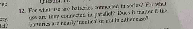 ge 
Question 11. 
12. For what use are batteries connected in series? For what 
ery. 
use are they connected in parallel? Does it matter if the 
lel? batteries are nearly identical or not in either case?