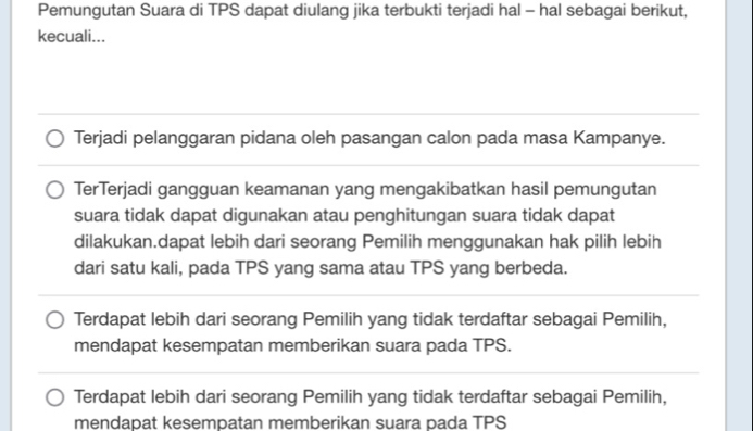 Pemungutan Suara di TPS dapat diulang jika terbukti terjadi hal - hal sebagai berikut,
kecuali...
Terjadi pelanggaran pidana oleh pasangan calon pada masa Kampanye.
TerTerjadi gangguan keamanan yang mengakibatkan hasil pemungutan
suara tidak dapat digunakan atau penghitungan suara tidak dapat
dilakukan.dapat lebih dari seorang Pemilih menggunakan hak pilih lebih
dari satu kali, pada TPS yang sama atau TPS yang berbeda.
Terdapat lebih dari seorang Pemilih yang tidak terdaftar sebagai Pemilih,
mendapat kesempatan memberikan suara pada TPS.
Terdapat lebih dari seorang Pemilih yang tidak terdaftar sebagai Pemilih,
mendapat kesempatan memberikan suara pada TPS