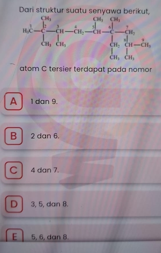 Dari struktur suatu senyawa berikut.
atom C tersier terdapat pada nomor
A 1 dan 9.
B 2 dan 6.
C 4 dan 7.
D 3, 5, dan 8.
E 5, 6, dan 8.