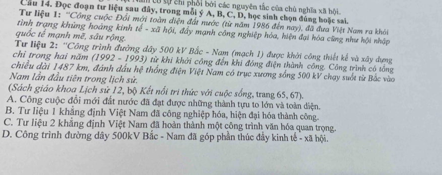 am có sự chỉ phối bởi các nguyên tắc của chủ nghĩa xã hội.
Cầu 14. Đọc đoạn tư liệu sau đây, trong mỗi ý A, B, C, D, học sinh chọn đúng hoặc sai.
Tư liệu 1: “Công cuộc Đồi mới toàn diện đất nước (từ năm 1986 đến nay), đã đưa Việt Nam ra khỏi
tình trạng khủng hoảng kinh tế - xã hội, đầy mạnh công nghiệp hóa, hiện đại hóa cũng như hội nhập
quốc tế mạnh mẽ, sâu rộng.
Tư liệu 2: “Công trình đường dây 500 kV Bắc - Nam (mạch 1) được khởi công thiết kế và xây dựng
chỉ trong hai năm (1992 - 1993) từ khi khởi công đến khi đóng điện thành công. Công trình có tổng
chiều dài 1487 km, đánh dấu hệ thống điện Việt Nam có trục xương sống 500 kV chạy suốt từ Bắc vào
Nam lần đầu tiên trong lịch sử.
(Sách giáo khoa Lịch sử 12, bộ Kết nổi tri thức với cuộc sống, trang 65, 67).
A. Công cuộc đổi mới đất nước đã đạt được những thành tựu to lớn và toàn diện.
B. Tư liệu 1 khẳng định Việt Nam đã công nghiệp hóa, hiện đại hóa thành công.
C. Tư liệu 2 khẳng định Việt Nam đã hoàn thành một công trình văn hóa quan trọng.
D. Công trình đường dây 500kV Bắc - Nam đã góp phần thúc đầy kinh tế - xã hội.