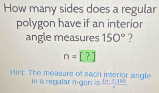 How many sides does a regular 
polygon have if an interior 
angle measures 150° ?
n=[?]
Hint: The measure of each interior angle 
in a regular n -gon is  ((n-2)180)/n .