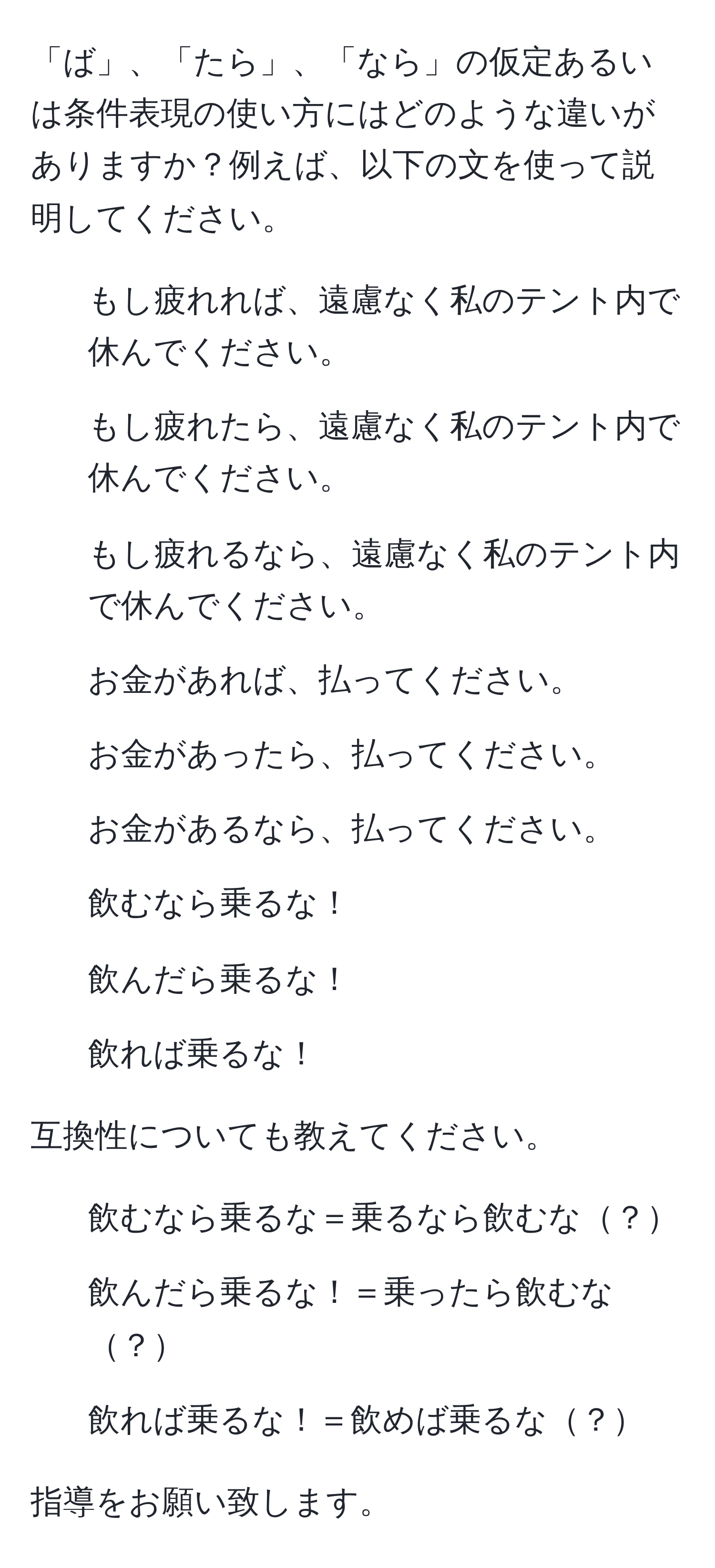 「ば」、「たら」、「なら」の仮定あるいは条件表現の使い方にはどのような違いがありますか？例えば、以下の文を使って説明してください。  
1. もし疲れれば、遠慮なく私のテント内で休んでください。  
2. もし疲れたら、遠慮なく私のテント内で休んでください。  
3. もし疲れるなら、遠慮なく私のテント内で休んでください。  
4. お金があれば、払ってください。  
5. お金があったら、払ってください。  
6. お金があるなら、払ってください。  
7. 飲むなら乗るな！  
8. 飲んだら乗るな！  
9. 飲れば乗るな！

互換性についても教えてください。  
1. 飲むなら乗るな＝乗るなら飲むな？  
2. 飲んだら乗るな！＝乗ったら飲むな？  
3. 飲れば乗るな！＝飲めば乗るな？  

指導をお願い致します。