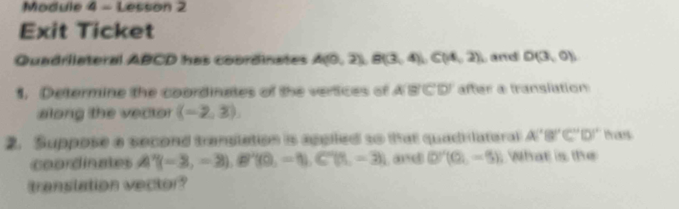 Module 4 - Lesson 2 
Exit Ticket 
Quadrilateral ABCD has coordinates A(0,2), B(3,4), C(14,2) Land D(3,0)
1. Determine the coordinates of the vertices of A 2(C'10) after a translation 
along the vector ((-2,3), 
2. Suppose a second tranglation is appled so that quadilateral A(^circ B)'C''(D)' tas 
coordinates A'(-3,-3), B'(0,-1), C'(1,-3) and (0,-5-5) What is the 
translation vector?