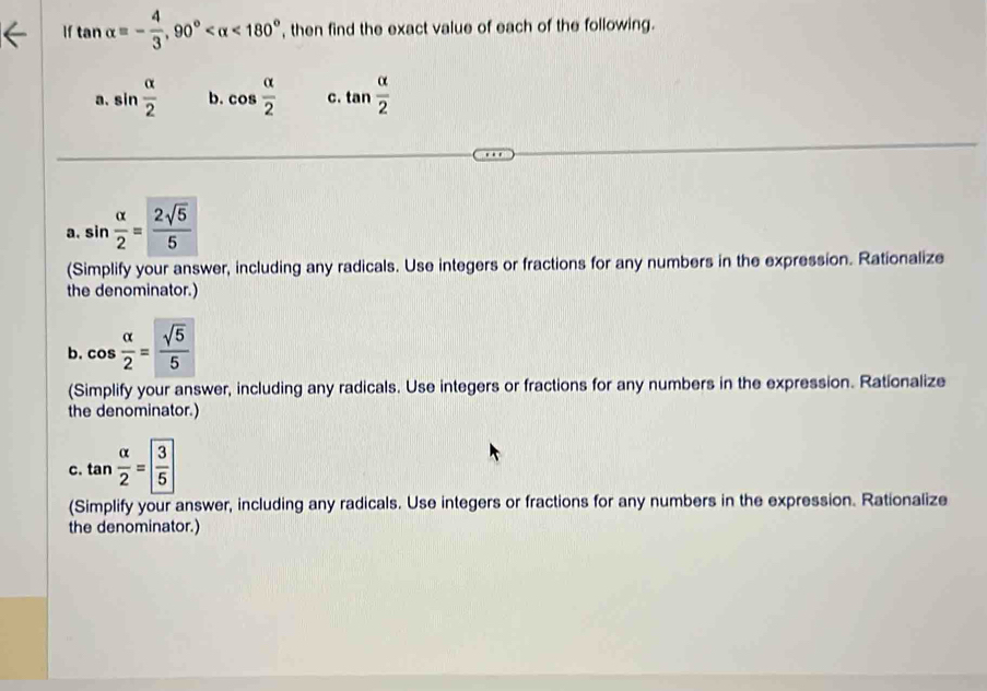 If tan alpha =- 4/3 , 90° <180° , then find the exact value of each of the following. 
a. sin  alpha /2  b. cos  alpha /2  c. tan  alpha /2 
a. sin  alpha /2 = 2sqrt(5)/5 
(Simplify your answer, including any radicals. Use integers or fractions for any numbers in the expression. Rationalize 
the denominator.) 
b. cos  alpha /2 = sqrt(5)/5 
(Simplify your answer, including any radicals. Use integers or fractions for any numbers in the expression. Rationalize 
the denominator.) 
C. tan  alpha /2 = 3/5 
(Simplify your answer, including any radicals. Use integers or fractions for any numbers in the expression. Rationalize 
the denominator.)