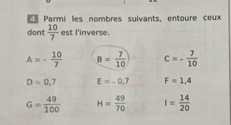 Parmi les nombres suivants, entoure ceux 
dont  10/7  est l'inverse.
A=- 10/7  B= 7/10  c=- 7/10 
D=0,7 E=-0,7 F=1,4
G= 49/100  H= 49/70  I= 14/20 