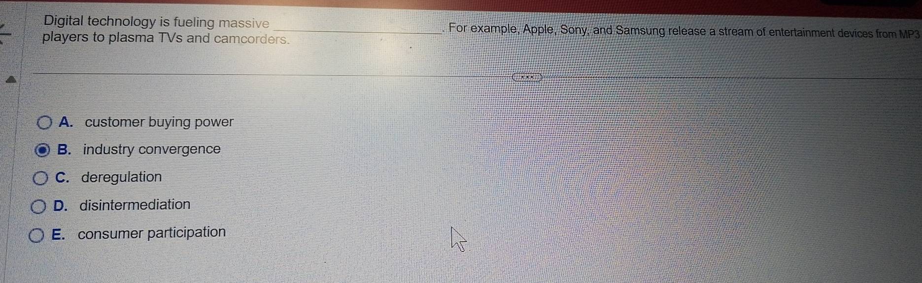 Digital technology is fueling massive _. For example, Apple, Sony, and Samsung release a stream of entertainment devices from MP3
players to plasma TVs and camcorders.
an
A. customer buying power
B. industry convergence
C. deregulation
D. disintermediation
E. consumer participation