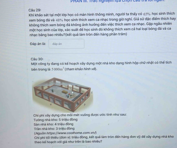 PHAN III. Trác nghiệm lựa chện cau tra lồingàn 
Câu 29: 
Khi khảo sát tại một lớp học có màn hình thông minh, người ta thấy có 65% học sinh thích 
xem bóng đá và 48% học sinh thích xem ca nhạc trong giờ nghỉ. Giá sử đặc điểm thích hay 
không thích xem bóng đá không ảnh hưởng đến việc thích xem ca nhạc. Gặp ngầu nhiên 
một học sinh của lớp, xác suất để học sinh đó không thích xem cả hai loại bóng đá và ca 
nhạc bằng bao nhiêu?(kết quá làm tròn đến hàng phần trăm) 
Đáp án là: đáp án 
Câu 30: 
Một công ty đang có kế hoạch xây dựng một nhà kho dạng hình hộp chữ nhật có thế tích 
bên trong là 5000m^3 (tham khảo hình về). 
Chi phí xây dựng cho mỗi mét vuỡng được ước tính như sau: 
Tường nhà kho: 5 triệu đồng 
Sàn nhà kho: 4 triệu đồng 
Trần nhà kho: 3 triệu đồng 
(Nguồn https://www.coolhome.com.vn/) 
Chi phí tối thiếu (đơn vị: triệu đồng, kết quả làm tròn đến hàng đơn vị) đế xây dựng nhà kho 
theo kế hoạch với giá như trên là bao nhiêu?