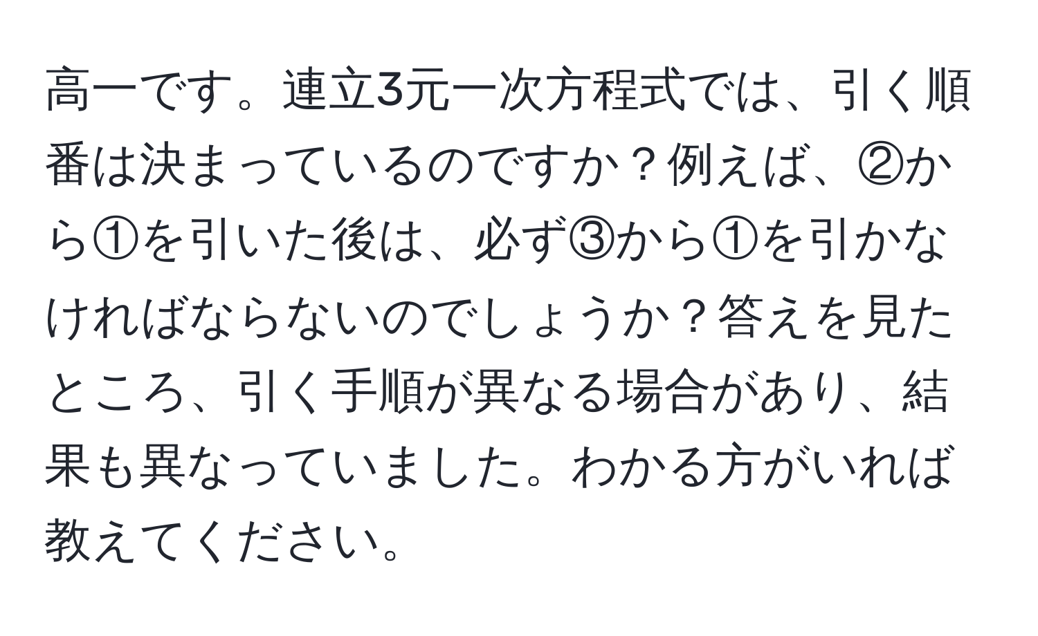 高一です。連立3元一次方程式では、引く順番は決まっているのですか？例えば、②から①を引いた後は、必ず③から①を引かなければならないのでしょうか？答えを見たところ、引く手順が異なる場合があり、結果も異なっていました。わかる方がいれば教えてください。