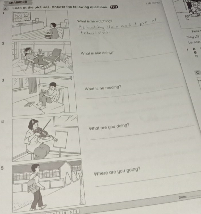 GRAMMAR 
A Look at the pictures. Answer the following questions. TR3 (10 marks; 
What is he watching? 
Felix 
they (2) 
2 
be seen 
_ 
1 A 
What is she doing? B 
C 
c 
3 
What is he reading? 
4 
What are you doing? 
5 
Where are you going? 
Date: 
_ 
5 6