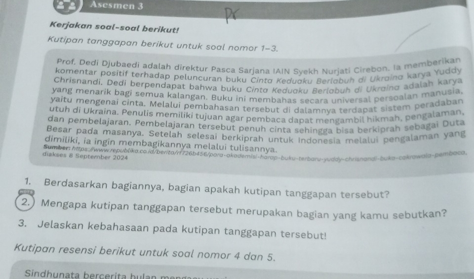 Asesmen 3
Kerjakan soal-soal berikut!
Kutipan tanggapan berikut untuk soal nomor 1-3.
Prof. Dedi Djubaedi adalah direktur Pasca Sarjana IAIN Syekh Nurjati Cirebon. Ia memberikan
komentar positif terhadap peluncuran buku Cintø Kedudku Berlobuh di Ukrøing karya Yuddy
Chrisnandi. Dedi berpendapat bahwa buku Cintø Kedugku Berløbuh di Ukrøing adalah karya
yang menarik bagi semua kalangan. Buku ini membahas secara universal persoalan manusia,
yaitu mengenai cinta. Melalui pembahasan tersebut di dalamnya terdapat sistem peradaban
utuh di Ukraina. Penulis memiliki tujuan agar pembaca dapat mengambil hikmah, pengalaman,
dan pembelajaran. Pembelajaran tersebut penuh cinta sehingga bisa berkiprah sebagai Duta
Besar pada masanya, Setelah selesai berkiprah untuk Indonesia melalui pengalaman yang
dimiliki, ia ingin membagikannya melalui tulisannya.
Sumber: https://www.republika.co.id/berita/rf726b456/para-akademisi-harap-buku-terbaru-yuddy-chrisnandi-buka-cakrawala-pembaca.
diakses 8 September 2024
1. Berdasarkan bagiannya, bagian apakah kutipan tanggapan tersebut?
2.) Mengapa kutipan tanggapan tersebut merupakan bagian yang kamu sebutkan?
3. Jelaskan kebahasaan pada kutipan tanggapan tersebut!
Kutipan resensi berikut untuk soal nomor 4 dan 5.
Sindhunata berçerita bulan m