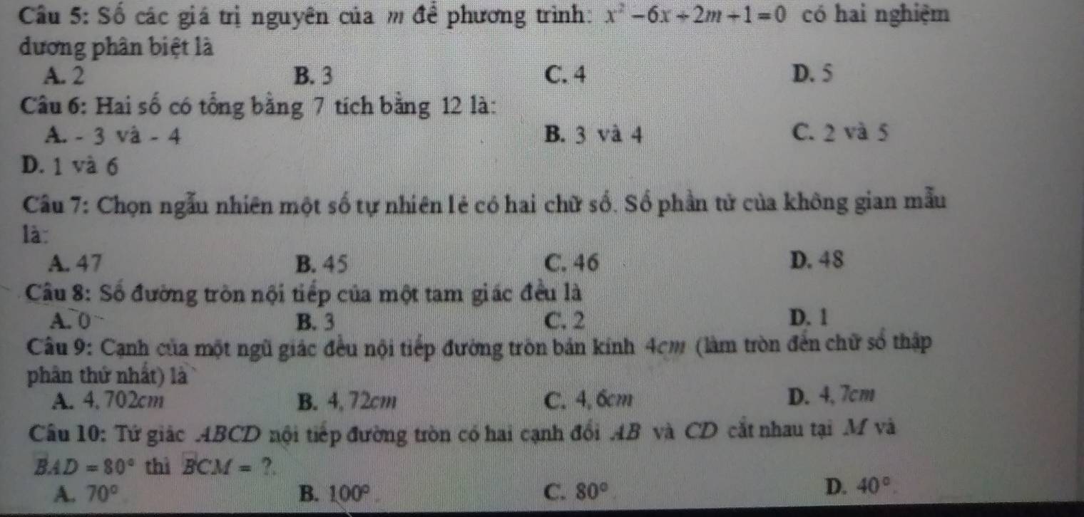 Số các giá trị nguyên của m để phương trình: x^2-6x+2m+1=0 có hai nghiệm
dương phân biệt là
A. 2 B. 3 C. 4 D. 5
Câu 6: Hai số có tổng bằng 7 tích bằng 12 là:
A. - 3 và - 4 B. 3 và 4 C. 2 và 5
D. 1 và 6
Câu 7: Chọn ngẫu nhiên một số tự nhiên lẻ có hai chữ số. Số phần tử của không gian mẫu
là:
A. 47 B. 45 C. 46 D. 48
Câu 8: Số đường tròn nội tiếp của một tam giác đều là
A. 0 B. 3 C. 2 D. 1
Câu 9: Cạnh của một ngũ giác đều nội tiếp đường tròn bản kính 4cm (làm tròn đến chữ số thập
phân thứ nhất) là
A. 4, 702cm B. 4, 72cm C. 4, 6cm D. 4, 7cm
Câu 10: Tứ giác ABCD nội tiếp đường tròn có hai cạnh đổi AB và CD cắt nhau tại M và
BAD=80° thì BCM= ?.
A. 70° B. 100° C. 80°
D. 40°.