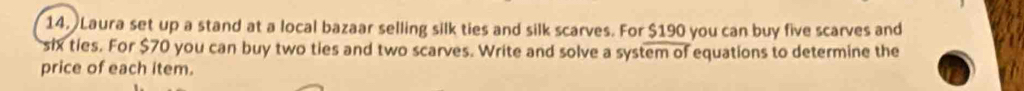 Laura set up a stand at a local bazaar selling silk ties and silk scarves. For $190 you can buy five scarves and 
six ties. For $70 you can buy two ties and two scarves. Write and solve a system of equations to determine the 
price of each item.