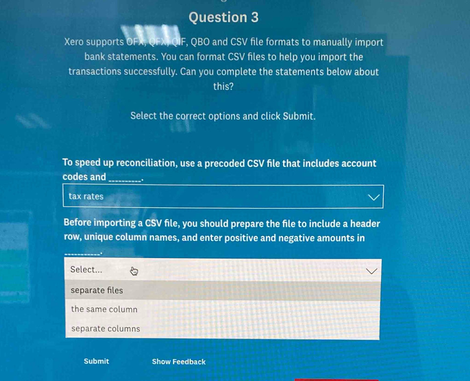 Xero supports OFX, QFX, QIF, QBO and CSV file formats to manually import
bank statements. You can format CSV files to help you import the
transactions successfully. Can you complete the statements below about
this?
Select the correct options and click Submit.
To speed up reconciliation, use a precoded CSV file that includes account
codes and_ .
tax rates
Before importing a CSV file, you should prepare the file to include a header
row, unique column names, and enter positive and negative amounts in
Select...
separate fles
the same column
separate columns
Submit Show Feedback