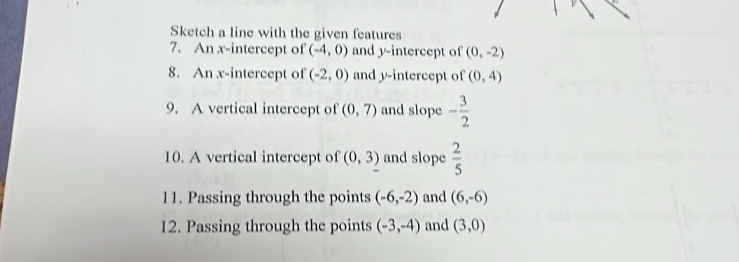 Sketch a line with the given features 
7. An x-intercept of (-4,0) and y-intercept of (0,-2)
8. An x-intercept of (-2,0) and y-intercept of (0,4)
9. A vertical intercept of (0,7) and slope - 3/2 
10. A vertical intercept of (0,3) and slope  2/5 
11. Passing through the points (-6,-2) and (6,-6)
12. Passing through the points (-3,-4) and (3,0)