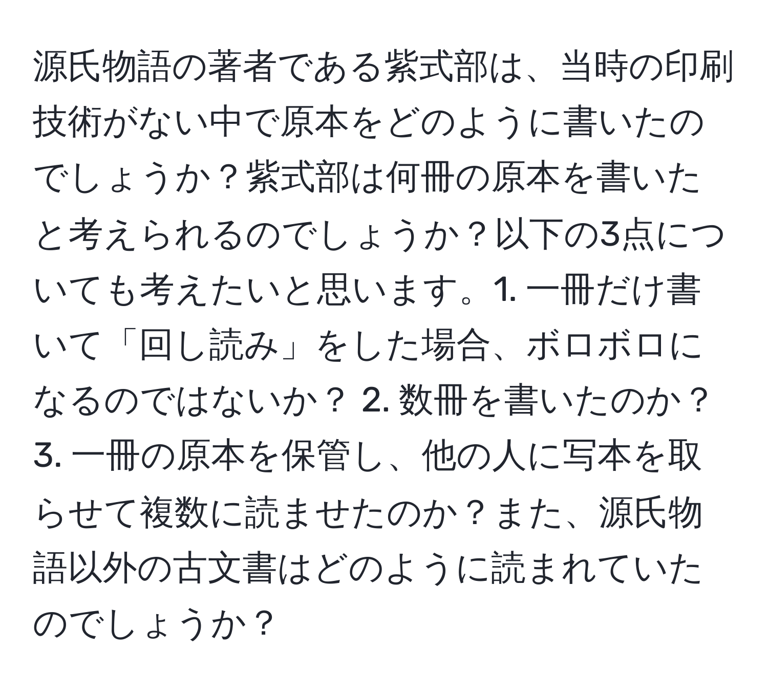 源氏物語の著者である紫式部は、当時の印刷技術がない中で原本をどのように書いたのでしょうか？紫式部は何冊の原本を書いたと考えられるのでしょうか？以下の3点についても考えたいと思います。1. 一冊だけ書いて「回し読み」をした場合、ボロボロになるのではないか？ 2. 数冊を書いたのか？ 3. 一冊の原本を保管し、他の人に写本を取らせて複数に読ませたのか？また、源氏物語以外の古文書はどのように読まれていたのでしょうか？