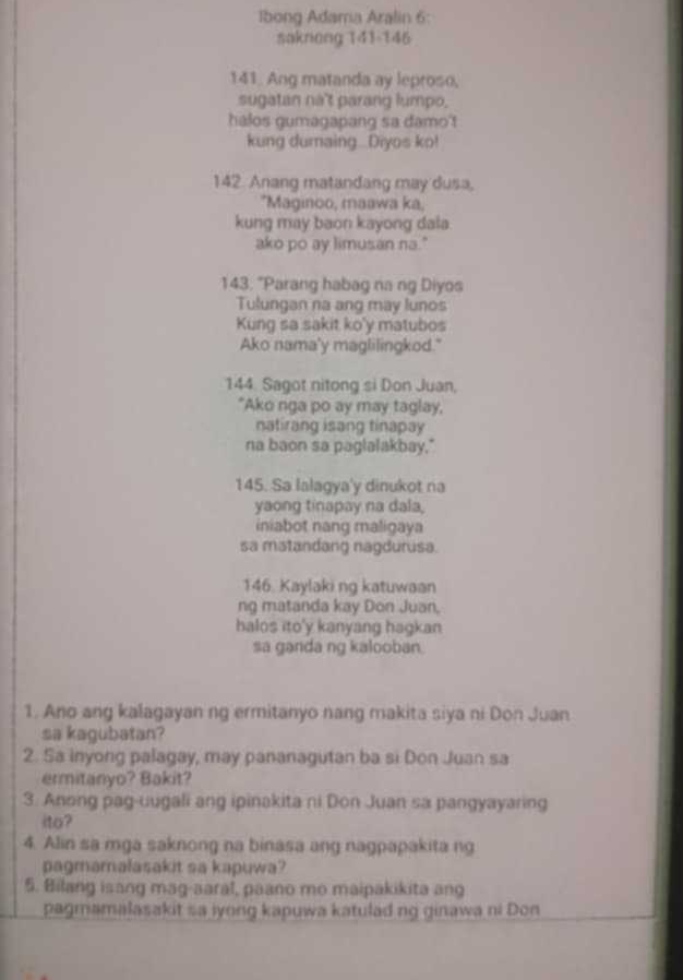 Ibong Adama Aralin 6: 
sakniong 141 -146 
141. Ang matanda ay leproso, 
sugatan nà't parang lumpo, 
halos gumagapang sa damo'! 
kung dumaing...Diyos ko!
142 Anang matandang may dusa, 
*Maginoo, maawa ka, 
kung may baon kayong dala 
ako po ay limusan na." 
143. "Parang habag na ng Diyos 
Tulungan na ang may lunos 
Kung sa sakit ko'y matubos 
Ako nama'y maglilingkod." 
144. Sagot nitong si Don Juan, 
"Ako nga po ay may taglay, 
natirang isang tinapay 
na baon sa paglalakbay." 
145. Sa lalagya'y dinukot na 
yaong tinapay na dala, 
iniabot nang maligaya 
sa matandang nagdurusa. 
146. Kaylaki ng katuwaan 
ng matanda kay Don Juan, 
halos ito'y kanyang hagkan 
sa ganda ng kalooban. 
1. Ano ang kalagayan ng ermitanyo nang makita siya ni Don Juan 
sa kagubatan? 
2. Sa inyong palagay, may pananagutan ba si Don Juan sa 
ermitanyo? Bakit? 
3. Anong pag-uugali ang ipinakita ni Don Juan sa pangyayaring 
ito? 
4. Alin sa mga saknong na binasa ang nagpapakita ng 
pagmamalasakit sa kapuwa? 
5. Bilang isang mag-aaral, paano mo maipakikita ang 
pagmamalasakit sa iyong kapuwa katulad ng ginawa ni Don