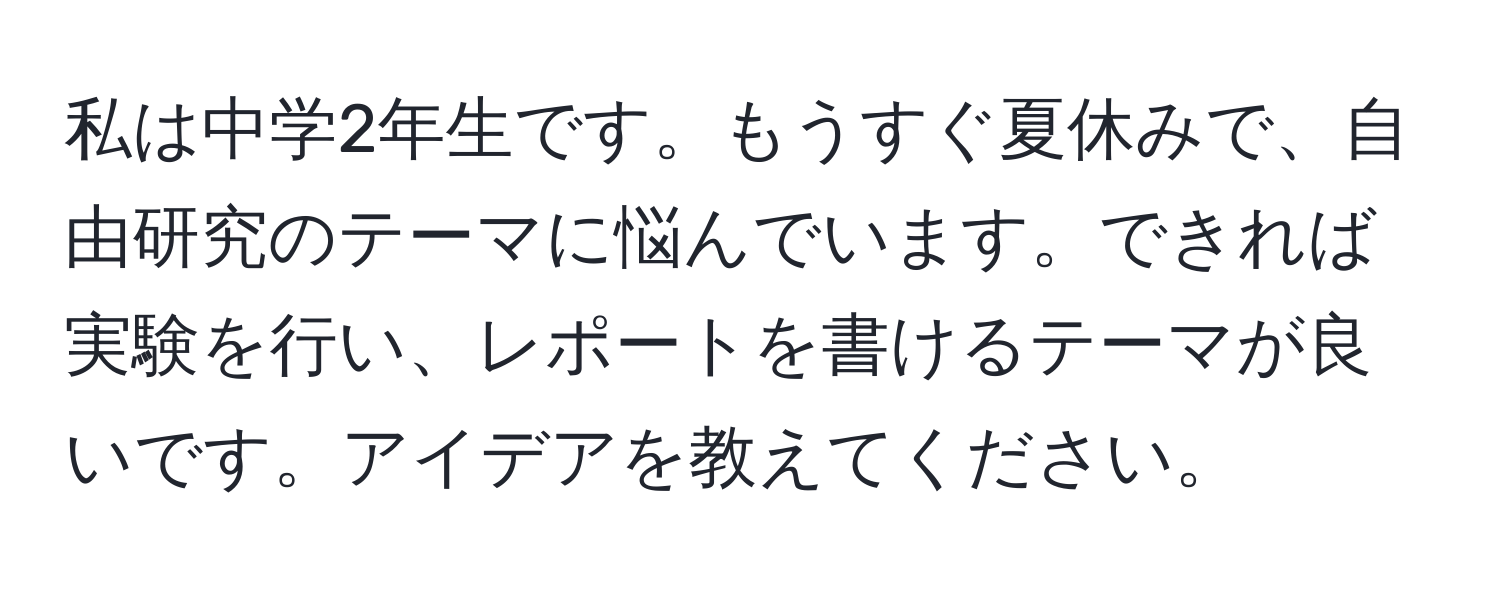 私は中学2年生です。もうすぐ夏休みで、自由研究のテーマに悩んでいます。できれば実験を行い、レポートを書けるテーマが良いです。アイデアを教えてください。