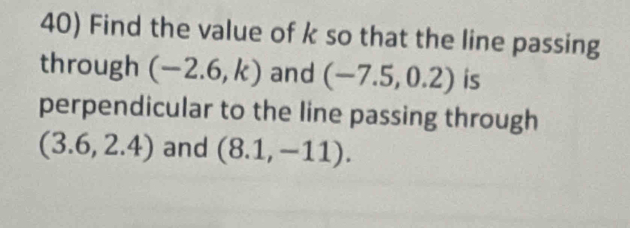 Find the value of k so that the line passing 
through (-2.6,k) and (-7.5,0.2) is 
perpendicular to the line passing through
(3.6,2.4) and (8.1,-11).