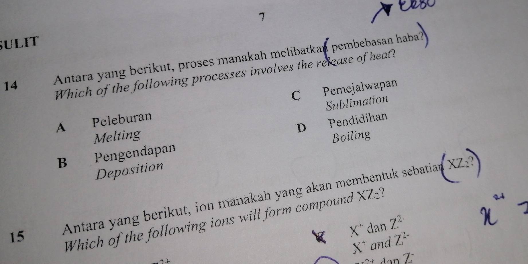 C 
7
SULIT
14 Antara yang berikut, proses manakah melibatkan pembebasan haba?
Which of the following processes involves the release of heat?
C Pemejalwapan
Sublimation
A Peleburan
D Pendidihan
Melting Boiling
B Pengendapan
Deposition
15
Antara yang berikut, ion manakah yang akan membentuk sebatian
Which of the following ions will form compound XZ_2
X^+danZ^(2-)
X^+andZ^(2-)
_XYZ