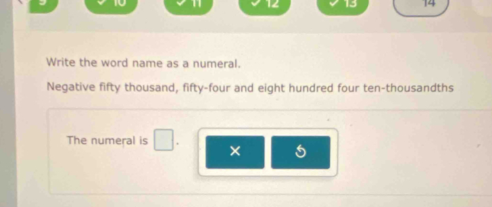 10 1 12 13 14
Write the word name as a numeral. 
Negative fifty thousand, fifty-four and eight hundred four ten-thousandths 
The numeral is 
×