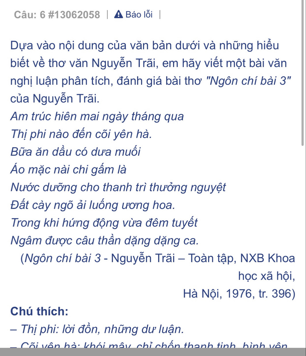 6 #13062058 │ A Báo lỗi 
Dựa vào nội dung của văn bản dưới và những hiểu 
biết về thơ văn Nguyễn Trãi, em hãy viết một bài văn 
nghị luận phân tích, đánh giá bài thơ "Ngôn chí bài 3'' 
của Nguyễn Trãi. 
Am trúc hiên mai ngày tháng qua 
Thị phi nào đến cõi yên hà. 
Bữa ăn dầu có dưa muối 
Áo mặc nài chi gấm là 
Nước dưỡng cho thanh trì thưởng nguyệt 
Đất cày ngõ ải luống ương hoa. 
Trong khi hứng động vừa đêm tuyết 
Ngâm được câu thần dặng dặng ca. 
(Ngôn chí bài 3 - Nguyễn Trãi - Toàn tập, NXB Khoa 
học xã hội, 
Hà Nội, 1976, tr. 396) 
Chú thích: 
- Thị phi: lời đồn, những dư luận. 
Cối vôn hà: khói mây, chỉ chấn thanh tinh, hình vôn