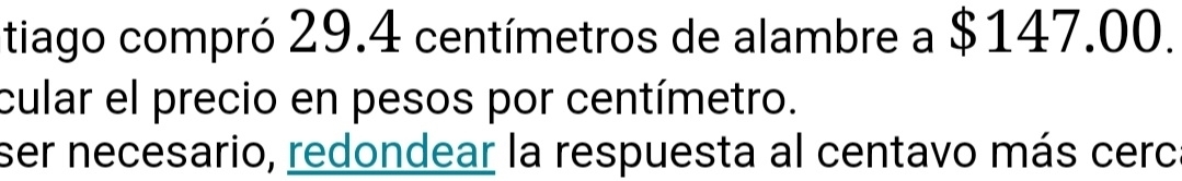 tiago compró 29.4 centímetros de alambre a $147.00. 
cular el precio en pesos por centímetro. 
ser necesario, redondear la respuesta al centavo más cerc