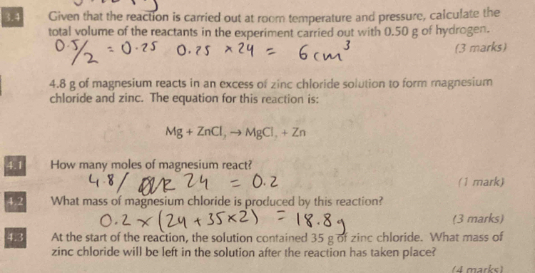 3.4 Given that the reaction is carried out at room temperature and pressure, calculate the 
total volume of the reactants in the experiment carried out with 0.50 g of hydrogen. 
(3 marks) 
4. 8 g of magnesium reacts in an excess of zinc chloride solution to form magnesium 
chloride and zinc. The equation for this reaction is:
Mg+ZnCl, to MgCl_2+Zn
4.1 How many moles of magnesium react? 
(1 mark) 
4.2 What mass of magnesium chloride is produced by this reaction? 
(3 marks) 
4.3 At the start of the reaction, the solution contained 35 g of zinc chloride. What mass of 
zinc chloride will be left in the solution after the reaction has taken place? 
(4 marks)