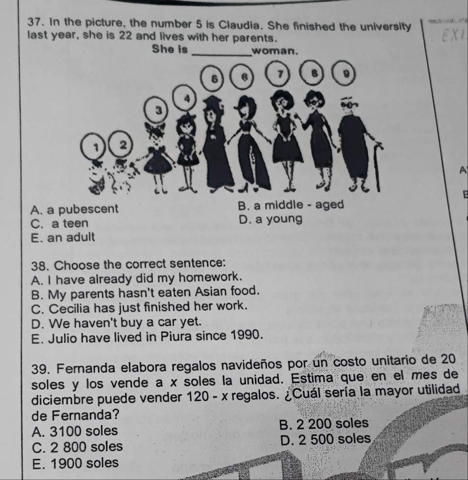 In the picture, the number 5 is Claudia. She finished the university 
last year, she is 22 and lives with her parents. EXI
She is _woman.
A
E
A. a
C. a teen D. a young
E. an adult
38. Choose the correct sentence:
A. I have already did my homework.
B. My parents hasn't eaten Asian food.
C. Cecilia has just finished her work.
D. We haven't buy a car yet.
E. Julio have lived in Piura since 1990.
39. Fernanda elabora regalos navideños por un costo unitario de 20
soles y los vende a x soles la unidad. Estima que en el mes de
diciembre puede vender 120-x regalos. ¿Cuál sería la mayor utilidad
de Fernanda?
A. 3100 soles B. 2 200 soles
C. 2 800 soles D. 2 500 soles
E. 1900 soles