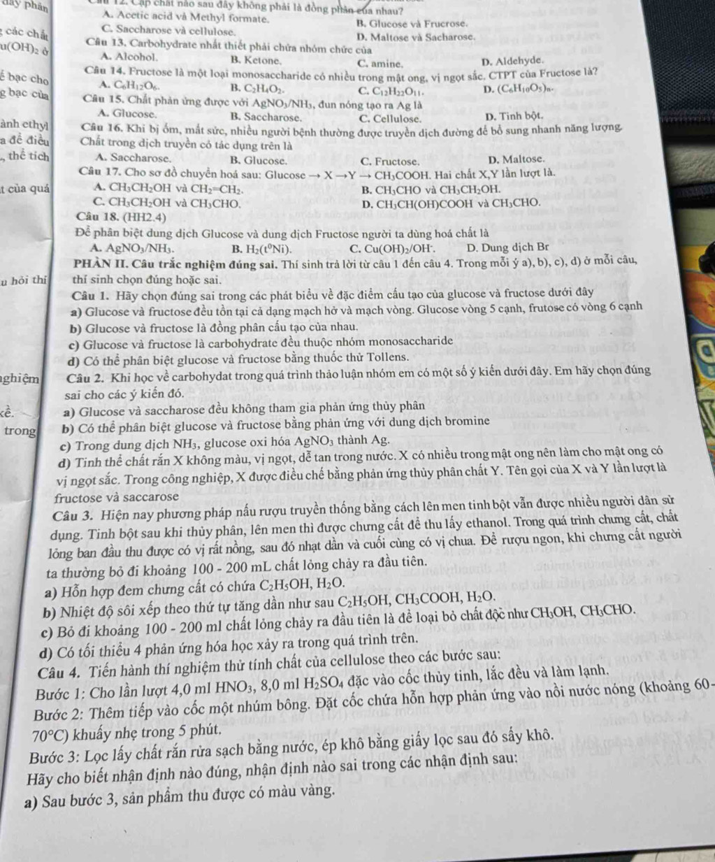 Cập chất nào sau đây không phải là đồng phân của nhau?
day phân A. Acetic acid vå Methyl formate.
B. Glucose và Frucrose.
g các chấu
C. Saccharose và cellulose. D. Maltose và Sacharose.
a(OH)_2 Câu 13. Carbohydrate nhất thiết phải chứa nhóm chức của
A. Alcohol. B. Ketone. C. amine.
D. Aldehyde.
Câu 14. Fructose là một loại monosaccharide có nhiều trong mật ong.vi ngọt sắc. CTPT của Fructose là?
é bạc cho A. C_6H_12O_6. B. C_2H_4O_2.
C. C_12H_22O_11 D. (C_6H_10O_5)_n.
g bạc của Câu 15. Chất phản ứng được với AgNO_3/NH_3 , đun nóng tạo ra Ag là
A. Glucose. B. Saccharose. C. Cellulose. D. Tinh bột.
ành ethyl Câu 16. Khi bị ốm, mắt sức, nhiều người bệnh thường được truyền dịch đường để bổ sung nhanh năng lượng.
a đề điều Chất trong dịch truyền có tác dụng trên là
thể tích A. Saccharose. B. Glucose. C. Fructose. D. Maltose.
Câu 17. Cho sơ đồ chuyển hoá sau: Glucose to Xto Yto CH_3C COOH. Hai chất X,Y lần lượt là.
t của quá A. CH_3CH_2OH và CH_2=CH_2. B. CH₃CHO và CH_3CH_2OH
C. CH_3CH_2OH và CH_3CHO D. CH₃CH(OH)COOH và CH_3C CHO.
Câu 18 (HH2 2.4)
Để phân biệt dung dịch Glucose và dung dịch Fructose người ta dùng hoá chất là
A. AgNO_3/NH_3. B. H_2(t^0Ni). C. Cu(OH)_2/OH^-. D. Dung dịch Br
PHÀN II. Câu trắc nghiệm đúng sai. Thí sinh trả lời từ câu 1 đến câu 4. Trong mỗi ý a), b), c), d) ở mỗi câu,
u hỏi thí thí sinh chọn đúng hoặc sai.
Câu 1. Hãy chọn đúng sai trong các phát biểu về đặc điểm cấu tạo của glucose và fructose dưới đây
a) Glucose và fructose đều tồn tại cả dạng mạch hở và mạch vòng. Glucose vòng 5 cạnh, frutose có vòng 6 cạnh
b) Glucose và fructose là đồng phân cấu tạo của nhau.
c) Glucose và fructose là carbohydrate đều thuộc nhóm monosaccharide
a
d) Có thể phân biệt glucose và fructose bằng thuốc thử Tollens.
ghiệm Câu 2. Khi học về carbohydat trong quá trình thảo luận nhóm em có một số ý kiến dưới đây. Em hãy chọn đúng
sai cho các ý kiến đó.
kề. a) Glucose và saccharose đều không tham gia phản ứng thủy phân
trong b) Có thể phân biệt glucose và fructose bằng phản ứng với dung dịch bromine
c) Trong dung dịch NH₃, glucose oxi hóa AgNO_3 thành Ag.
d) Tinh thể chất rắn X không màu, vị ngọt, dễ tan trong nước. X có nhiều trong mật ong nên làm cho mật ong có
vị ngọt sắc. Trong công nghiệp, X được điều chế bằng phản ứng thủy phân chất Y. Tên gọi của X và Y lần lượt là
fructose và saccarose
Câu 3. Hiện nay phương pháp nấu rượu truyền thống bằng cách lên men tinh bột vẫn được nhiều người dân sử
dụng. Tinh bột sau khi thủy phân, lên men thì được chưng cất đề thu lấy ethanol. Trong quá trình chưng cất, chất
lỏng ban đầu thu được có vị rất nồng, sau đó nhạt dần và cuối cùng có vị chua. Đề rượu ngon, khi chưng cất người
ta thường bỏ đi khoảng OC 0 - 200 mL chất lỏng chảy ra đầu tiên.
a) Hỗn hợp đem chưng cất có chứa C_2H_5OH,H_2O.
b) Nhiệt độ sôi xếp theo thứ tự tăng dần như sau C_2H_5OH,CH_3COOH,H_2O.
c) Bỏ đi khoảng 1( )0 * - 200 ml chất lỏng chảy ra đầu tiên là để loại bỏ chất độc như CH_3OH,CH_3CHO.
d) Có tối thiểu 4 phản ứng hóa học xảy ra trong quá trình trên.
Câu 4. Tiến hành thí nghiệm thử tính chất của cellulose theo các bước sau:
Bước 1: Cho lần lượt 4,0 ml HNO_3, 8.0 ml H_2SO. 4 đặc vào cốc thủy tinh, lắc đều và làm lạnh.
Bước 2: Thêm tiếp vào cốc một nhúm bông. Đặt cốc chứa hỗn hợp phản ứng vào nồi nước nóng (khoảng 60-
70°C) khuẩy nhẹ trong 5 phút.
Bước 3: Lọc lấy chất rắn rừa sạch bằng nước, ép khô bằng giấy lọc sau đó sấy khô.
Hãy cho biết nhận định nào đúng, nhận định nào sai trong các nhận định sau:
a) Sau bước 3, sản phẩm thu được có màu vàng.