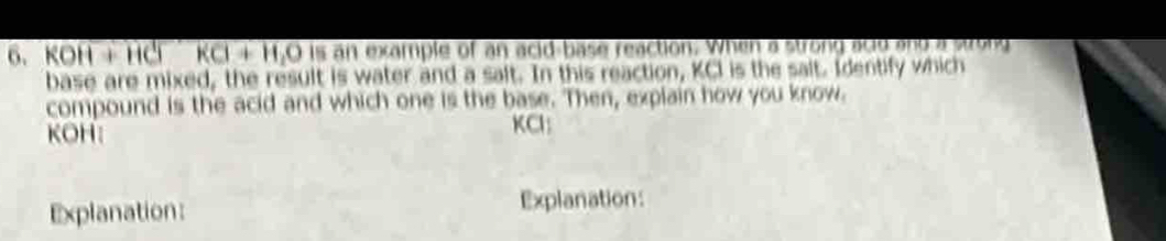 overline KOH+HCl^-KC+HO is an example of an acid-base reaction. When a strong acid and a strong 
base are mixed, the result is water and a salt. In this reaction, KCI is the salt. Identify which 
compound is the acid and which one is the base. Then, explain how you know.
KOH : KCl : 
Explanation: 
Explanation: